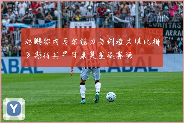 赵鹏称内马尔能力与创造力堪比梅罗期待其早日康复重返赛场