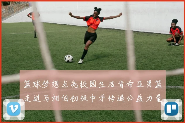 篮球梦想点亮校园生活肯帝亚男篮走进马相伯初级中学传递公益力量