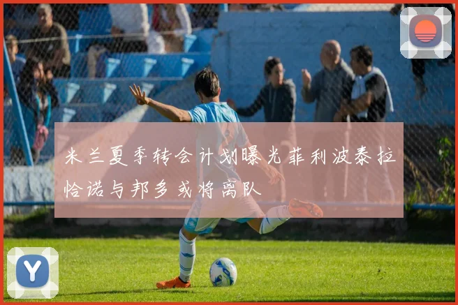 米兰夏季转会计划曝光菲利波泰拉恰诺与邦多或将离队