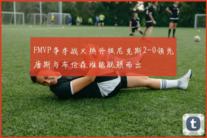 FMVP争夺战火热升级尼克斯2-0领先唐斯与布伦森谁能脱颖而出