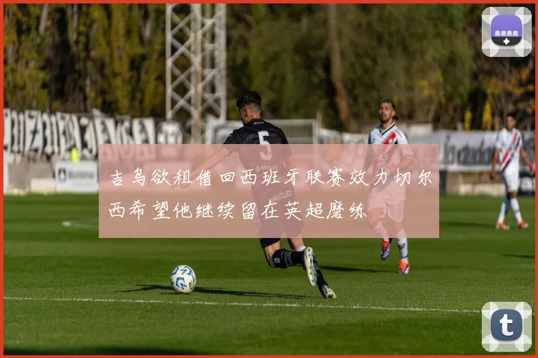 吉乌欲租借回西班牙联赛效力切尔西希望他继续留在英超磨练