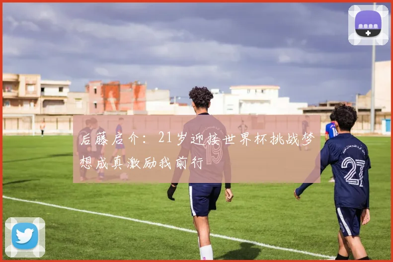 后藤启介：21岁迎接世界杯挑战梦想成真激励我前行