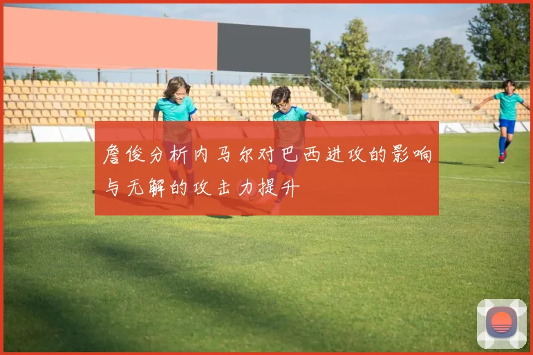 詹俊分析内马尔对巴西进攻的影响与无解的攻击力提升