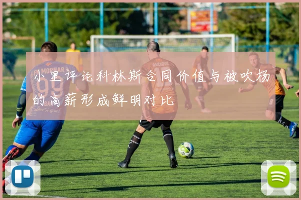 小里评论科林斯合同价值与被吹杨的高薪形成鲜明对比