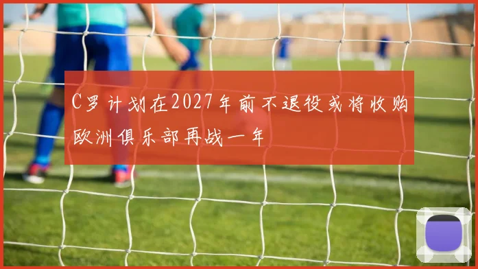 C罗计划在2027年前不退役或将收购欧洲俱乐部再战一年