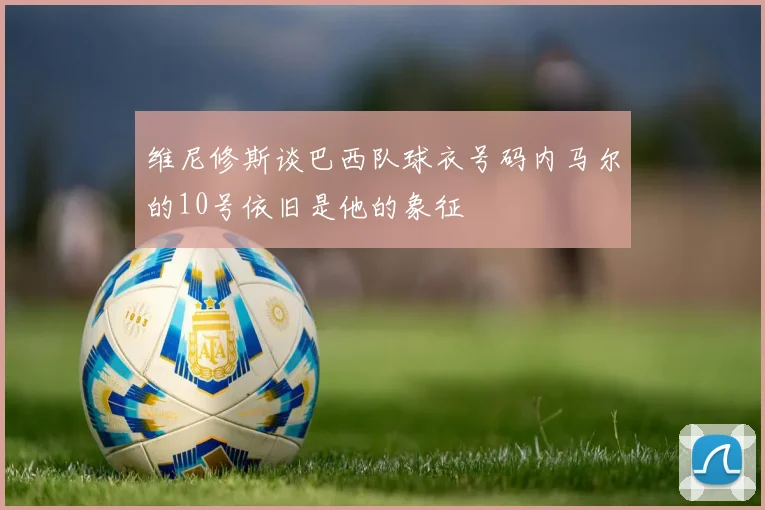 维尼修斯谈巴西队球衣号码内马尔的10号依旧是他的象征
