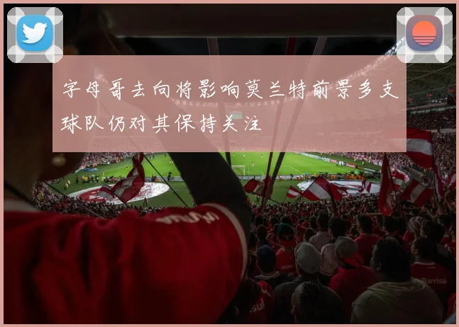 字母哥去向将影响莫兰特前景多支球队仍对其保持关注