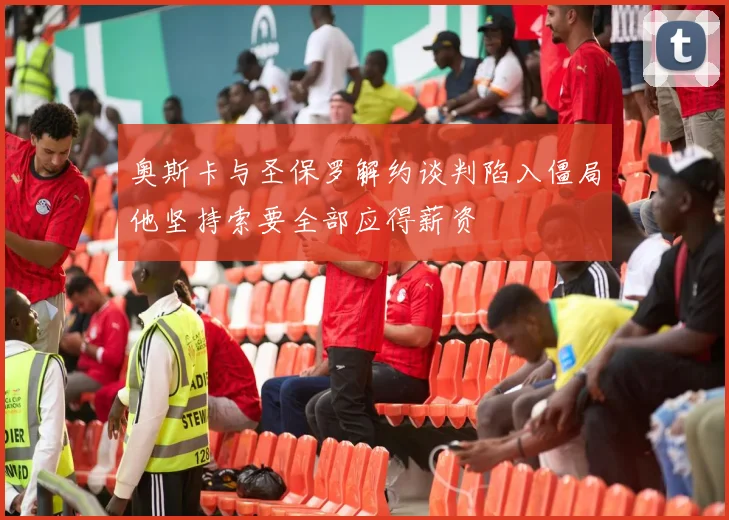奥斯卡与圣保罗解约谈判陷入僵局他坚持索要全部应得薪资