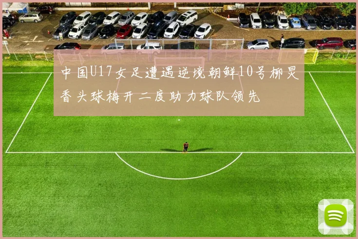 中国U17女足遭遇逆境朝鲜10号柳炅香头球梅开二度助力球队领先