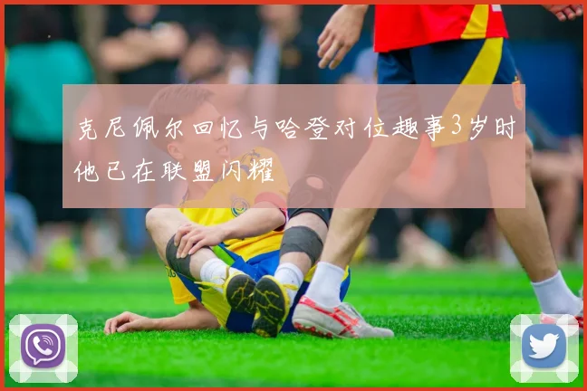 克尼佩尔回忆与哈登对位趣事3岁时他已在联盟闪耀