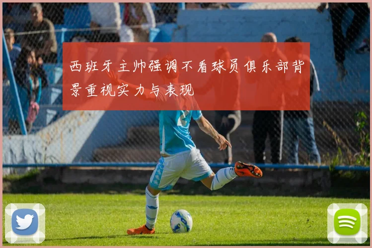 西班牙主帅强调不看球员俱乐部背景重视实力与表现