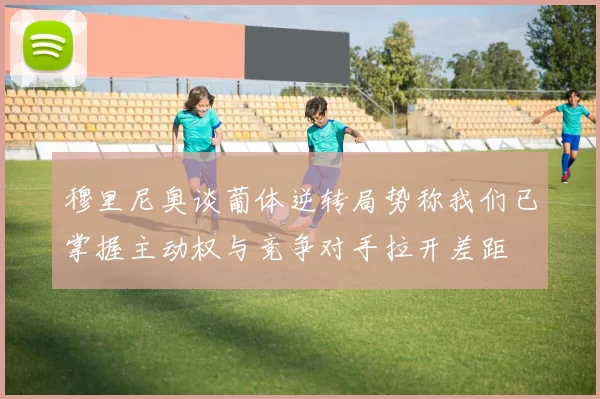 穆里尼奥谈葡体逆转局势称我们已掌握主动权与竞争对手拉开差距