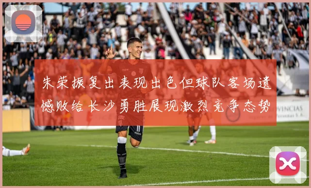 朱荣振复出表现出色但球队客场遗憾败给长沙勇胜展现激烈竞争态势