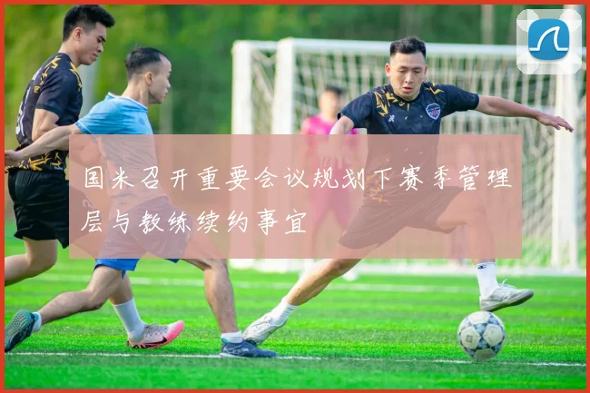 国米召开重要会议规划下赛季管理层与教练续约事宜