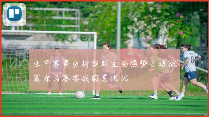 法甲赛事分析朗斯主场强势击退欧塞尔马赛客战前景堪忧