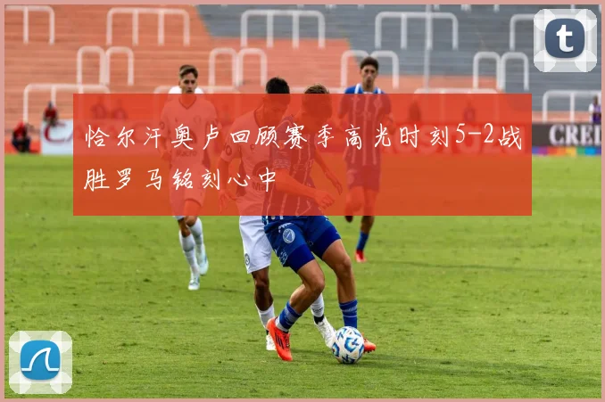 恰尔汗奥卢回顾赛季高光时刻5-2战胜罗马铭刻心中