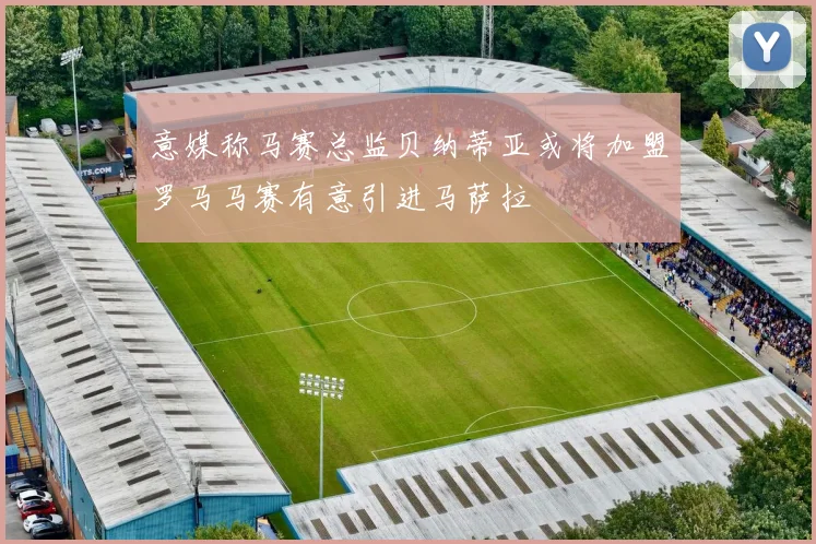 意媒称马赛总监贝纳蒂亚或将加盟罗马马赛有意引进马萨拉