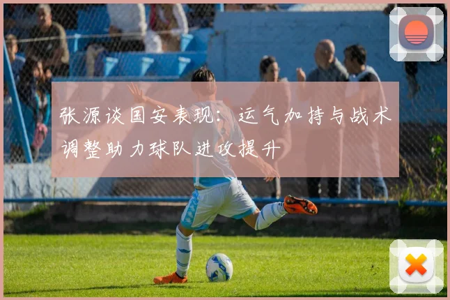 张源谈国安表现：运气加持与战术调整助力球队进攻提升